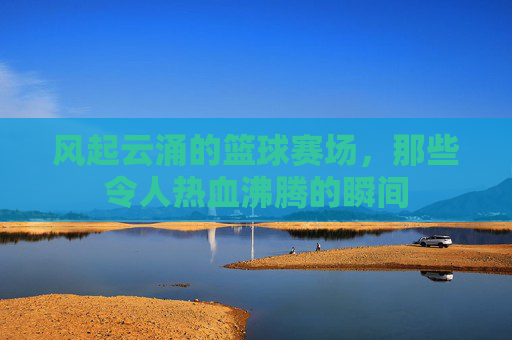风起云涌的篮球赛场,那些令人热血沸腾的瞬间