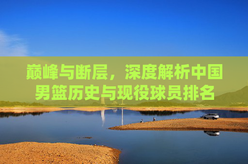 巅峰与断层,深度解析中国男篮历史与现役球员排名