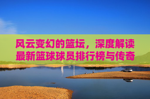 风云变幻的篮坛,深度解读最新篮球球员排行榜与传奇之争