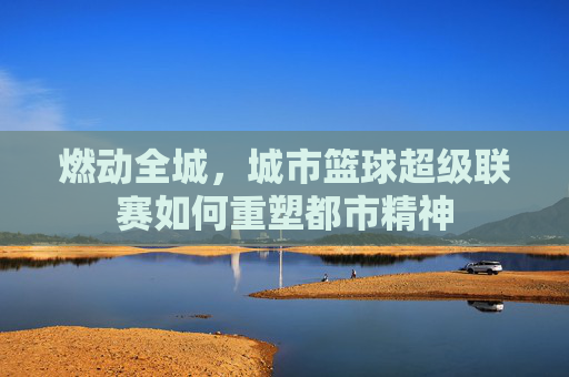 燃动全城,城市篮球超级联赛如何重塑都市精神