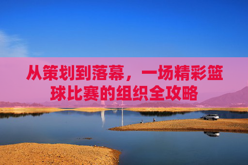 从策划到落幕,一场精彩篮球比赛的组织全攻略