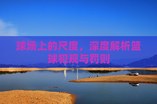 球场上的尺度,深度解析篮球犯规与罚则