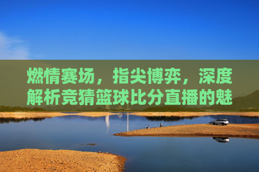 燃情赛场,指尖博弈,深度解析竞猜篮球比分直播的魅力与技巧