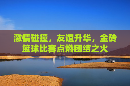 激情碰撞,友谊升华,金砖篮球比赛点燃团结之火
