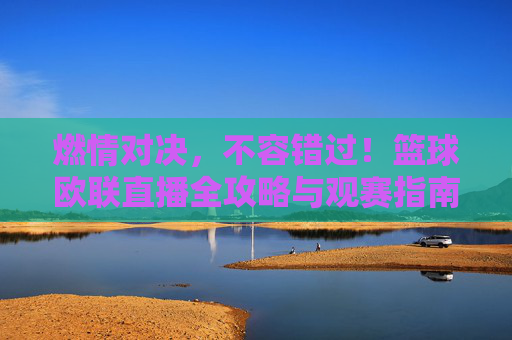 燃情对决,不容错过!篮球欧联直播全攻略与观赛指南