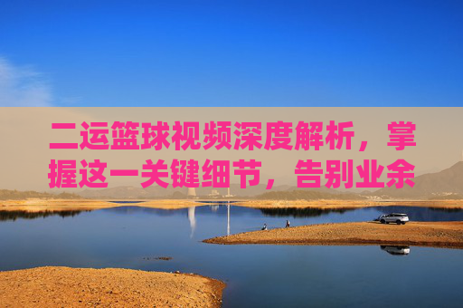 二运篮球视频深度解析,掌握这一关键细节,告别业余,成为球场焦点