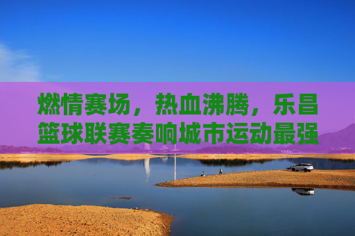 燃情赛场,热血沸腾,乐昌篮球联赛奏响城市运动最强音