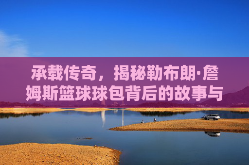 承载传奇,揭秘勒布朗·詹姆斯篮球球包背后的故事与装备哲学