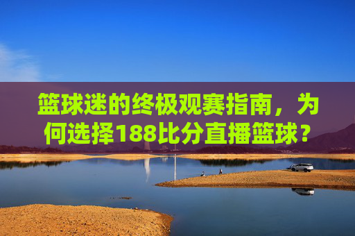篮球迷的终极观赛指南,为何选择188比分直播篮球?