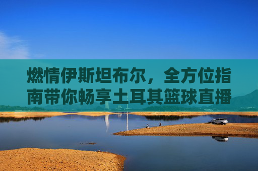 燃情伊斯坦布尔,全方位指南带你畅享土耳其篮球直播