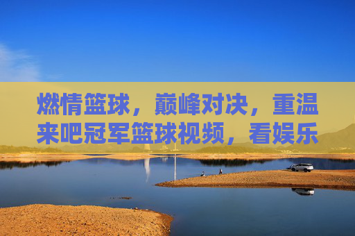 燃情篮球，巅峰对决，重温来吧冠军篮球视频，看娱乐明星如何逆袭