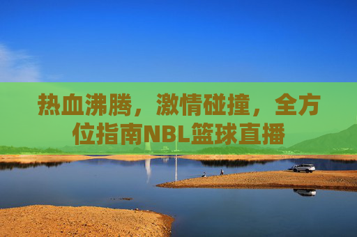 热血沸腾,激情碰撞,全方位指南NBL篮球直播