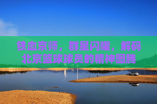 铁血京师,群星闪耀,解码北京篮球球员的精神图腾
