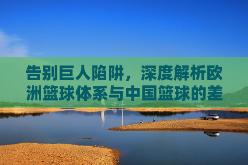 告别巨人陷阱,深度解析欧洲篮球体系与中国篮球的差距与反思