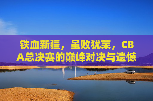 铁血新疆,虽败犹荣,CBA总决赛的巅峰对决与遗憾谢幕