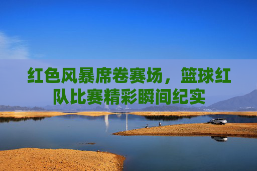 红色风暴席卷赛场,篮球红队比赛精彩瞬间纪实