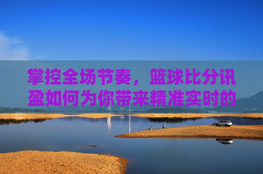 掌控全场节奏,篮球比分讯盈如何为你带来精准实时的观赛体验