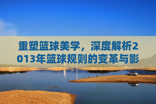 重塑篮球美学，深度解析2013年篮球规则的变革与影响