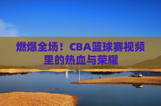 燃爆全场！CBA篮球赛视频里的热血与荣耀