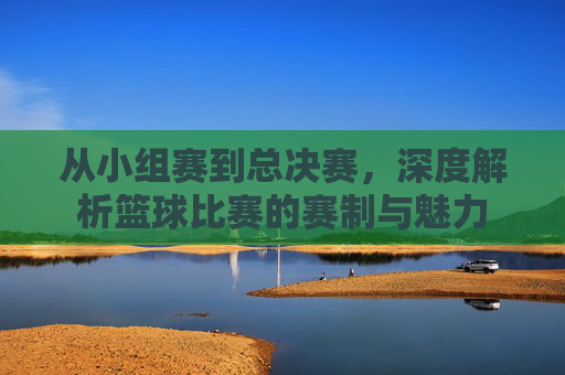 从小组赛到总决赛，深度解析篮球比赛的赛制与魅力
