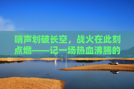 哨声划破长空，战火在此刻点燃——记一场热血沸腾的篮球比赛宣告