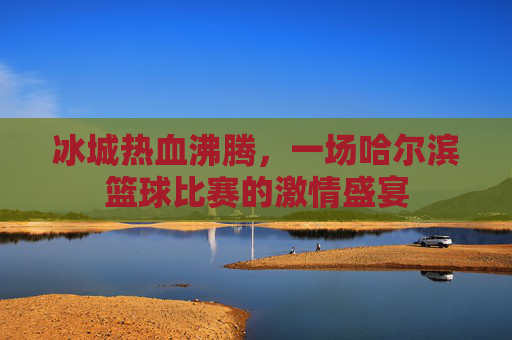 冰城热血沸腾，一场哈尔滨篮球比赛的激情盛宴