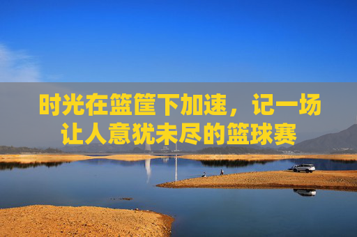 时光在篮筐下加速,记一场让人意犹未尽的篮球赛