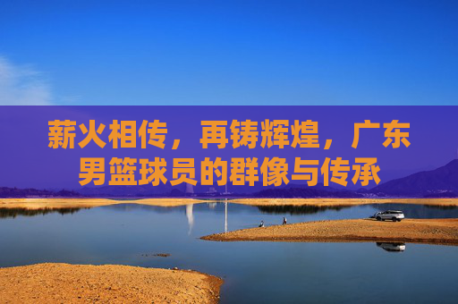 薪火相传,再铸辉煌,广东男篮球员的群像与传承