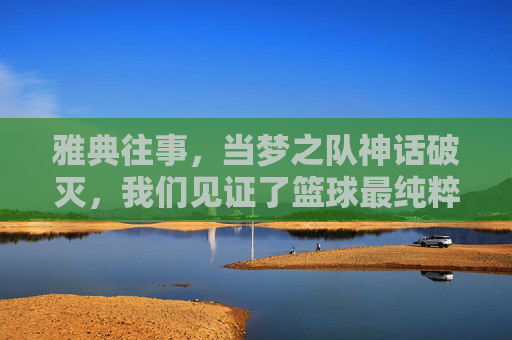 雅典往事,当梦之队神话破灭,我们见证了篮球最纯粹的胜利