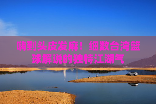 嗨到头皮发麻!细数台湾篮球解说的独特江湖气