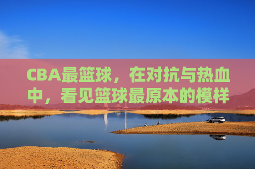 CBA最篮球，在对抗与热血中，看见篮球最原本的模样