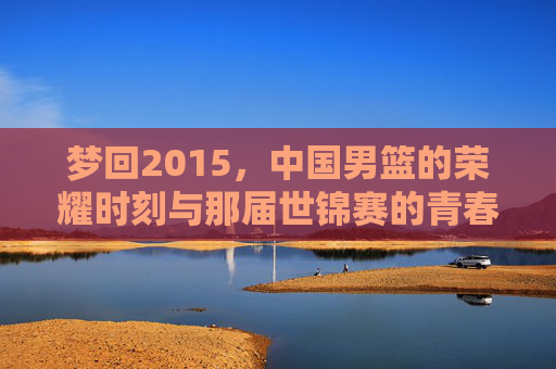 梦回2015，中国男篮的荣耀时刻与那届世锦赛的青春记忆