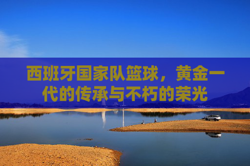 西班牙国家队篮球，黄金一代的传承与不朽的荣光