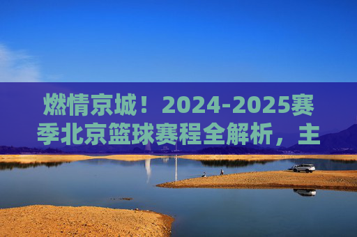 燃情京城!2024-2025赛季北京篮球赛程全解析,主场见!
