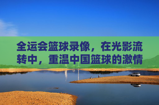 全运会篮球录像，在光影流转中，重温中国篮球的激情岁月