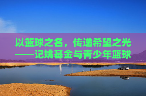 以篮球之名，传递希望之光——记姚基金与青少年篮球梦