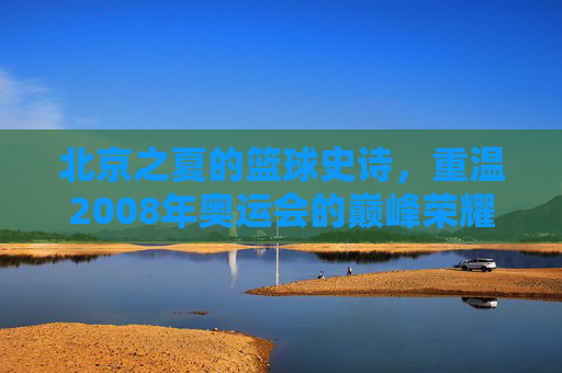 北京之夏的篮球史诗,重温2008年奥运会的巅峰荣耀