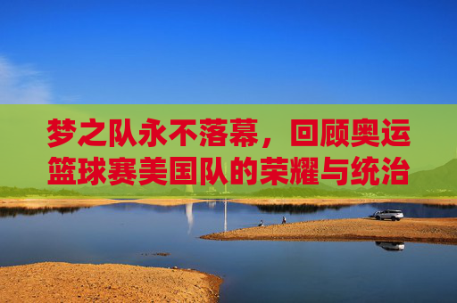 梦之队永不落幕,回顾奥运篮球赛美国队的荣耀与统治力