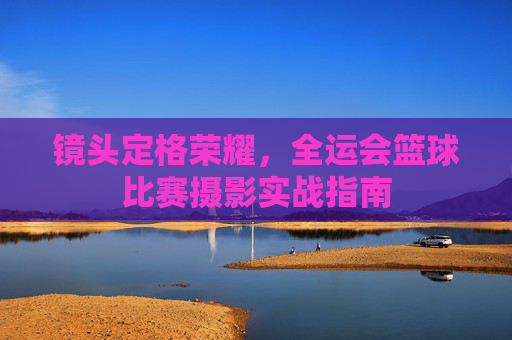 镜头定格荣耀,全运会篮球比赛摄影实战指南