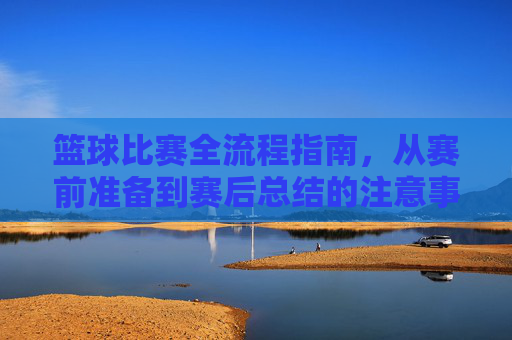 篮球比赛全流程指南,从赛前准备到赛后总结的注意事项