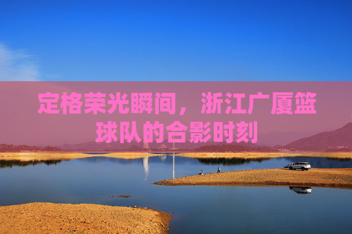 定格荣光瞬间，浙江广厦篮球队的合影时刻
