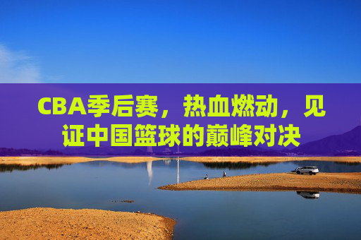 CBA季后赛,热血燃动,见证中国篮球的巅峰对决