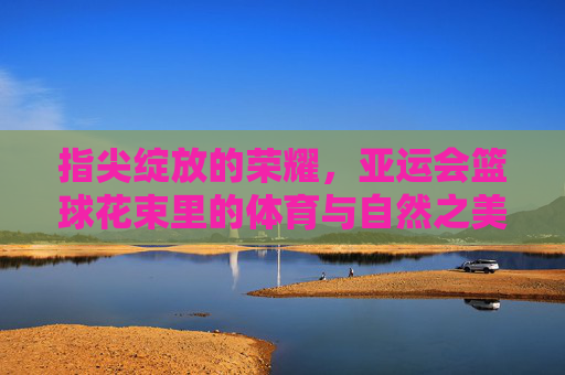 指尖绽放的荣耀，亚运会篮球花束里的体育与自然之美