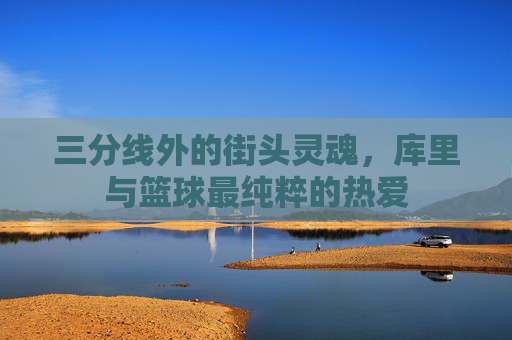 三分线外的街头灵魂,库里与篮球最纯粹的热爱