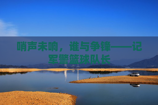 哨声未响,谁与争锋——记军警篮球队长