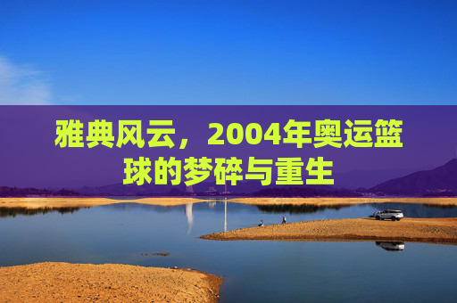 雅典风云,2004年奥运篮球的梦碎与重生