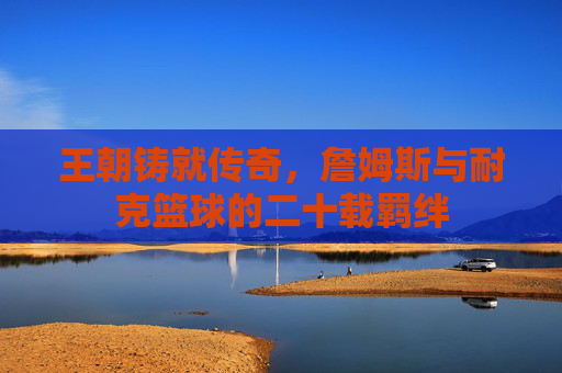 王朝铸就传奇,詹姆斯与耐克篮球的二十载羁绊
