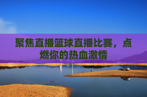 聚焦直播篮球直播比赛,点燃你的热血激情