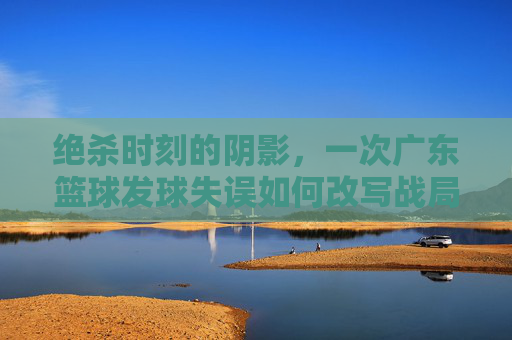 绝杀时刻的阴影,一次广东篮球发球失误如何改写战局