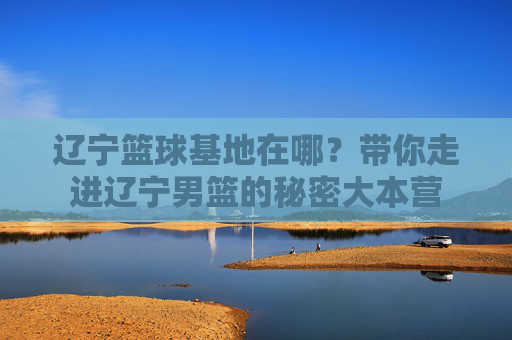 辽宁篮球基地在哪?带你走进辽宁男篮的秘密大本营